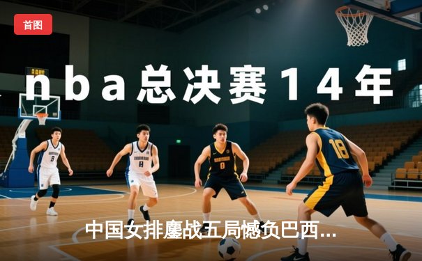 中国女排鏖战五局憾负巴西，李盈莹独揽27分尽显核心风采