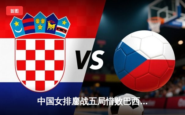 中国女排鏖战五局惜败巴西，李盈莹独揽28分展现核心风采