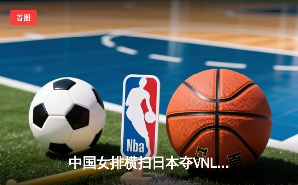 中国女排横扫日本夺VNL开门红 李盈莹发球轮成转折点