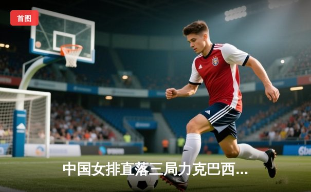 中国女排直落三局力克巴西，世联赛香港站开门红彰显强队底蕴