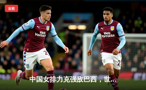 中国女排力克强敌巴西，世界联赛香港站斩获关键胜利