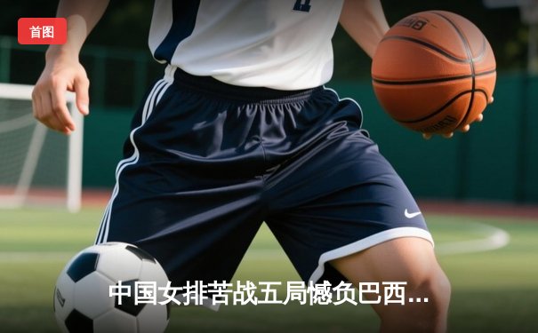 中国女排苦战五局憾负巴西，李盈莹狂砍28分难救主