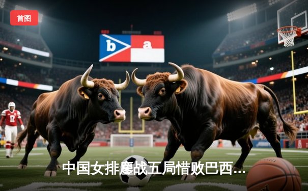 中国女排鏖战五局惜败巴西，李盈莹狂砍28分展现核心风采