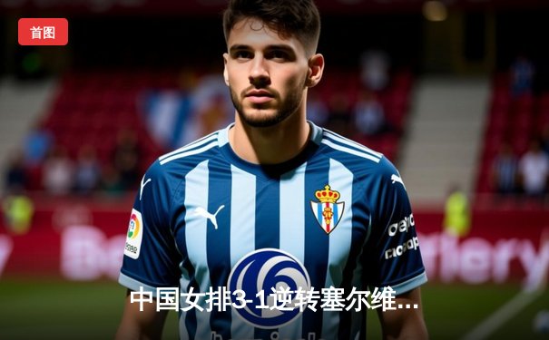 中国女排3-1逆转塞尔维亚，朱婷领衔四局鏖战展现冠军底蕴