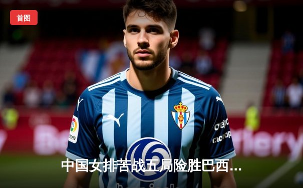 中国女排苦战五局险胜巴西，李盈莹狂砍28分捍卫主场