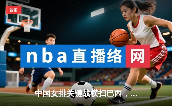 中国女排关键战横扫巴西，斩获巴黎奥运门票