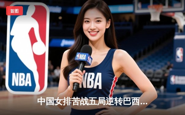 中国女排苦战五局逆转巴西，世界联赛迎开门红