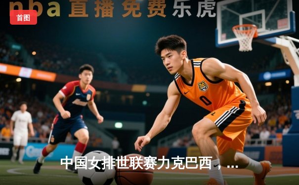 中国女排世联赛力克巴西，李盈莹狂砍26分率队迎开门红