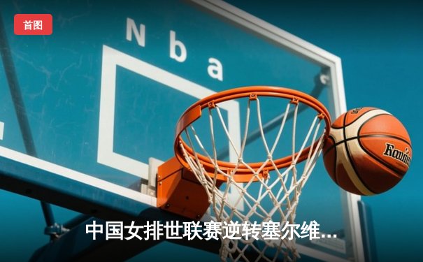 中国女排世联赛逆转塞尔维亚，李盈莹独揽28分展核心风采