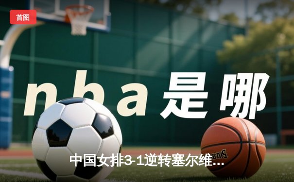 中国女排3-1逆转塞尔维亚，朱婷重炮轰下28分锁定胜局