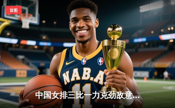 中国女排三比一力克劲敌意大利，李盈莹狂砍28分闪耀全场