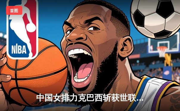 中国女排力克巴西斩获世联赛开门红，李盈莹狂砍27分闪耀全场