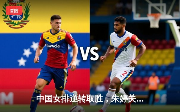 中国女排逆转取胜，朱婷关键分锁定胜局，巴黎奥运资格赛迎开门红