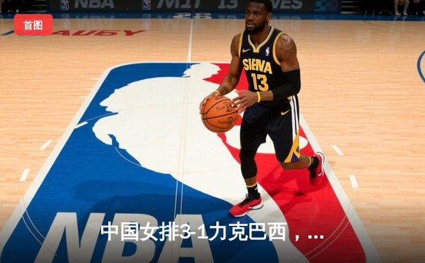 中国女排3-1力克巴西，张常宁王者归来砍下全场最高分