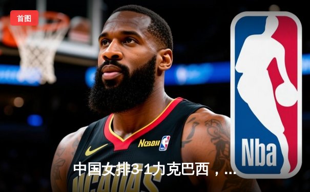 中国女排3-1力克巴西，朱婷独揽28分闪耀世联赛