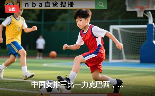 中国女排三比一力克巴西，朱婷关键局狂砍8分定乾坤