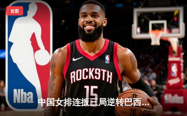 中国女排连扳三局逆转巴西，世界联赛香港站斩获开门红