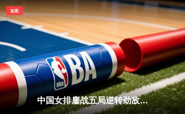 中国女排鏖战五局逆转劲敌，CCTV5直播见证王者归来