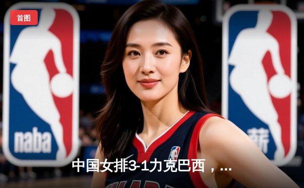 中国女排3-1力克巴西，朱婷暴扣决胜局点燃全场