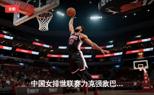 中国女排世联赛力克强敌巴西，李盈莹独揽28分闪耀全场