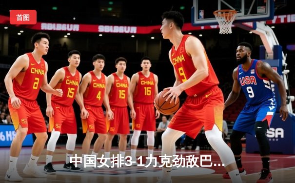 中国女排3-1力克劲敌巴西，朱婷复出砍22分点燃赛场