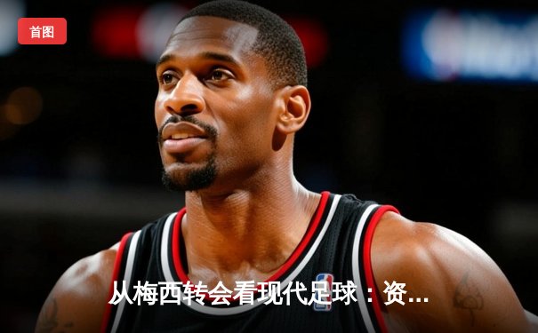 从梅西转会看现代足球：资本、数据与全球化浪潮下的体育变革