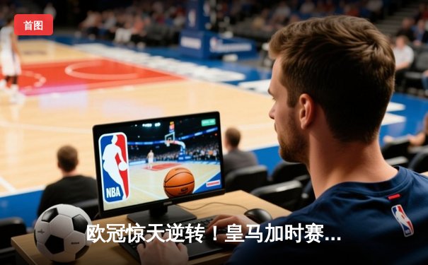 欧冠惊天逆转！皇马加时赛3-2绝杀拜仁，维尼修斯制胜球锁定决赛席位