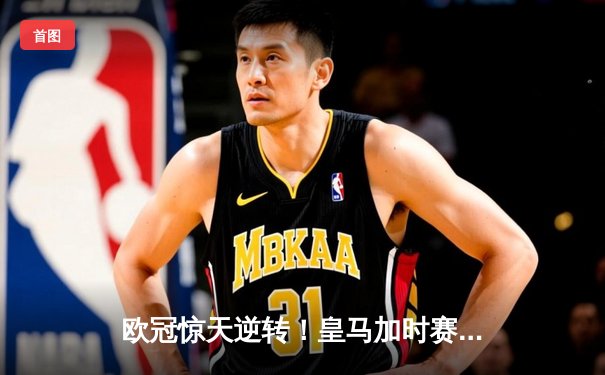 欧冠惊天逆转！皇马加时赛3-2绝杀拜仁，维尼修斯制胜球锁定决赛席位