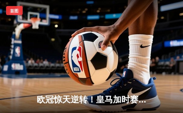 欧冠惊天逆转！皇马加时赛3-2绝杀拜仁，维尼修斯制胜球锁定决赛席位