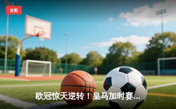 欧冠惊天逆转！皇马加时赛3-2绝杀拜仁，维尼修斯制胜球锁定决赛席位